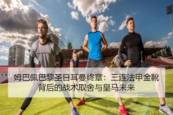 姆巴佩巴黎圣日耳曼终章：三连法甲金靴背后的战术取舍与皇马未来